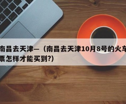 南昌去天津—（南昌去天津10月8号的火车票怎样才能买到?）