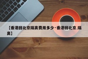 【香港回北京隔离费用多少·香港回北京 隔离】