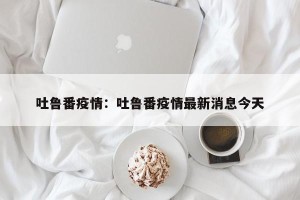 吐鲁番疫情：吐鲁番疫情最新消息今天