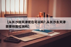 【从长沙回天津现在可以吗?,从长沙去天津需要核酸检测吗】