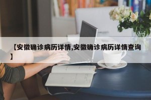 【安徽确诊病历详情,安徽确诊病历详情查询】