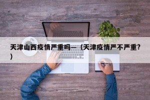 天津山西疫情严重吗—（天津疫情严不严重?）