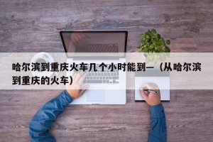哈尔滨到重庆火车几个小时能到—（从哈尔滨到重庆的火车）