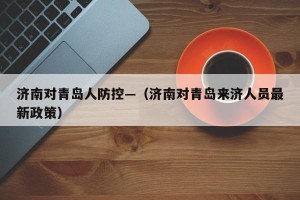 济南对青岛人防控—（济南对青岛来济人员最新政策）