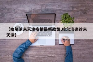 【哈尔滨来天津疫情最新政策,哈尔滨确诊来天津】