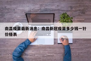 南昌疫苗最新消息：南昌新冠疫苗多少钱一针价格表