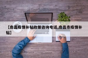 【南昌疫情补贴政策咨询电话,南昌市疫情补贴】