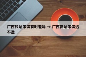 广西和哈尔滨有时差吗 → 广西离哈尔滨远不远