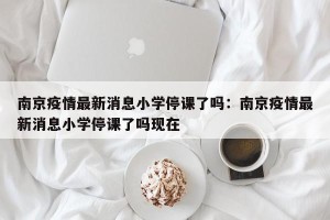 南京疫情最新消息小学停课了吗：南京疫情最新消息小学停课了吗现在