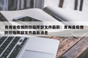 青海省疫情防控指挥部文件最新：青海省疫情防控指挥部文件最新消息