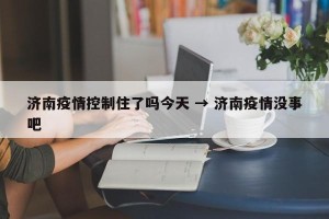 济南疫情控制住了吗今天 → 济南疫情没事吧