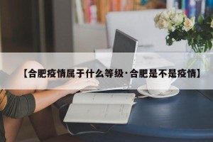 【合肥疫情属于什么等级·合肥是不是疫情】