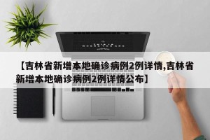 【吉林省新增本地确诊病例2例详情,吉林省新增本地确诊病例2例详情公布】