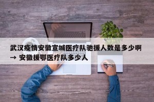 武汉疫情安徽宣城医疗队驰援人数是多少啊 → 安徽援鄂医疗队多少人