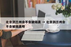 北京到兰州会不会被隔离 → 北京到兰州会不会被隔离呀