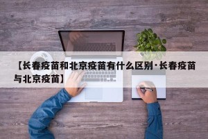 【长春疫苗和北京疫苗有什么区别·长春疫苗与北京疫苗】