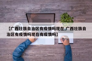 【广西壮族自治区有疫情吗现在,广西壮族自治区有疫情吗现在有疫情吗】