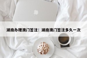 湖南办理澳门签注：湖南澳门签注多久一次