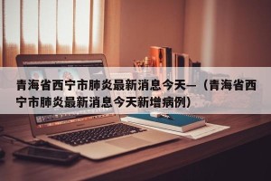 青海省西宁市肺炎最新消息今天—（青海省西宁市肺炎最新消息今天新增病例）