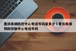 重庆疾病防控中心电话号码是多少›重庆疾病预防控制中心电话号码