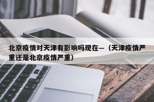 北京疫情对天津有影响吗现在—（天津疫情严重还是北京疫情严重）