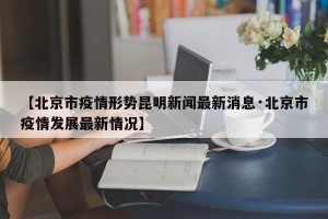 【北京市疫情形势昆明新闻最新消息·北京市疫情发展最新情况】