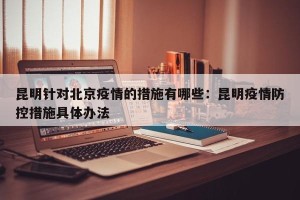 昆明针对北京疫情的措施有哪些：昆明疫情防控措施具体办法