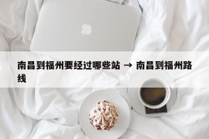 南昌到福州要经过哪些站 → 南昌到福州路线