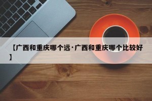 【广西和重庆哪个远·广西和重庆哪个比较好】