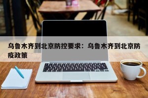 乌鲁木齐到北京防控要求：乌鲁木齐到北京防疫政策