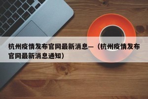 杭州疫情发布官网最新消息—（杭州疫情发布官网最新消息通知）