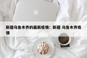 新疆乌鲁木齐的最新疫情：新疆 乌鲁木齐疫情
