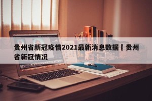 贵州省新冠疫情2021最新消息数据›贵州省新冠情况