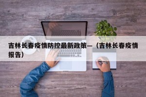 吉林长春疫情防控最新政策—（吉林长春疫情报告）