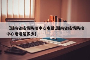 【湖南省疫情防控中心电话,湖南省疫情防控中心电话是多少】