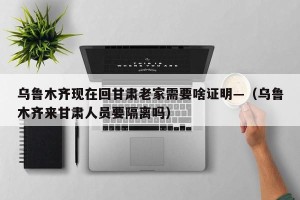 乌鲁木齐现在回甘肃老家需要啥证明—（乌鲁木齐来甘肃人员要隔离吗）