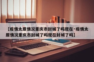 【疫情太原情况重庆市封城了吗现在·疫情太原情况重庆市封城了吗现在封城了吗】