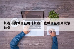 长春市宽城区在哪›长春市宽城区在哪交灵活社保