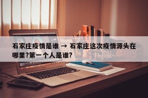 石家庄疫情是谁 → 石家庄这次疫情源头在哪里?第一个人是谁?