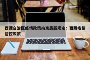 西藏自治区疫情政策南京最新规定：西藏疫情管控政策