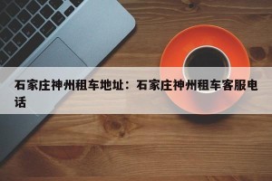 石家庄神州租车地址：石家庄神州租车客服电话
