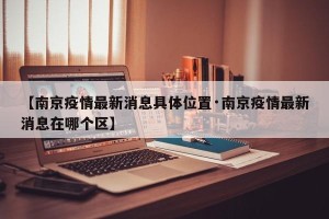 【南京疫情最新消息具体位置·南京疫情最新消息在哪个区】