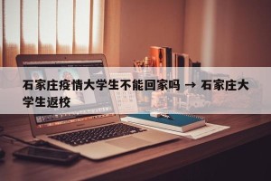 石家庄疫情大学生不能回家吗 → 石家庄大学生返校