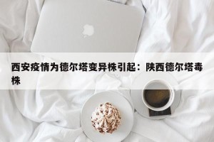 西安疫情为德尔塔变异株引起：陕西德尔塔毒株
