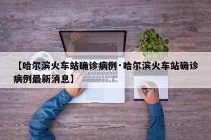 【哈尔滨火车站确诊病例·哈尔滨火车站确诊病例最新消息】
