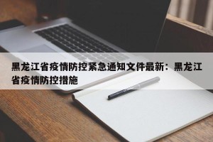 黑龙江省疫情防控紧急通知文件最新：黑龙江省疫情防控措施
