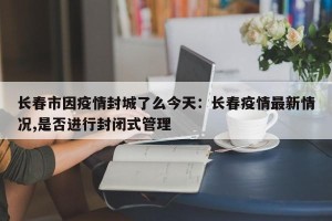 长春市因疫情封城了么今天：长春疫情最新情况,是否进行封闭式管理