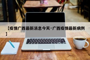 【疫情广西最新消息今天·广西疫情最新病例】