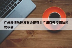 广州疫情防控发布会视频›广州召开疫情防控发布会