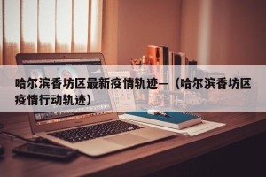 哈尔滨香坊区最新疫情轨迹—（哈尔滨香坊区疫情行动轨迹）